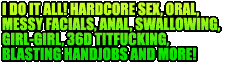 I do it all - hardcore sex, oral, messy facials, anal, swallowing, girl-girl, 36D titfucking, blasting handjobs and more!